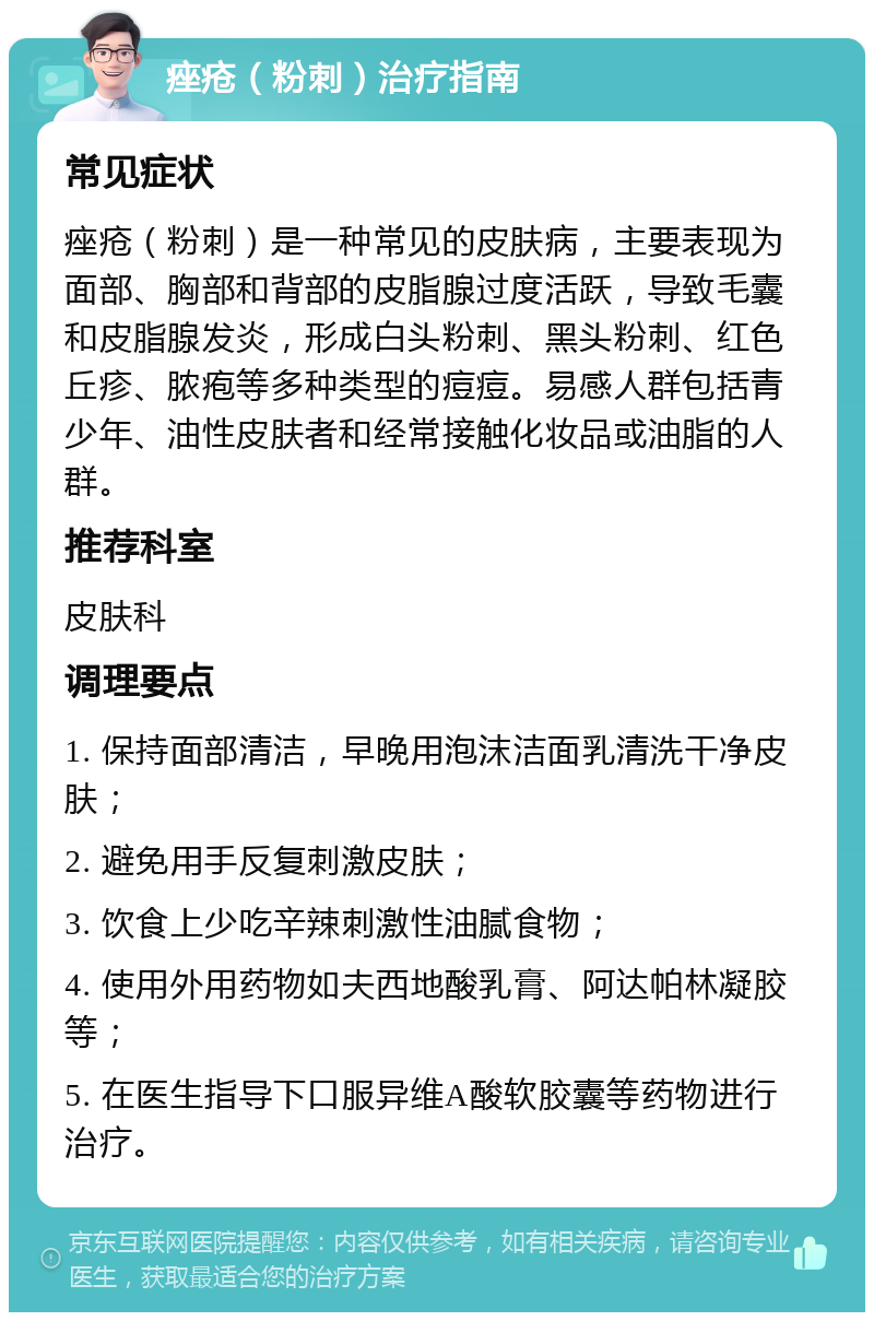 痤疮（粉刺）治疗指南 常见症状 痤疮（粉刺）是一种常见的皮肤病，主要表现为面部、胸部和背部的皮脂腺过度活跃，导致毛囊和皮脂腺发炎，形成白头粉刺、黑头粉刺、红色丘疹、脓疱等多种类型的痘痘。易感人群包括青少年、油性皮肤者和经常接触化妆品或油脂的人群。 推荐科室 皮肤科 调理要点 1. 保持面部清洁，早晚用泡沫洁面乳清洗干净皮肤； 2. 避免用手反复刺激皮肤； 3. 饮食上少吃辛辣刺激性油腻食物； 4. 使用外用药物如夫西地酸乳膏、阿达帕林凝胶等； 5. 在医生指导下口服异维A酸软胶囊等药物进行治疗。