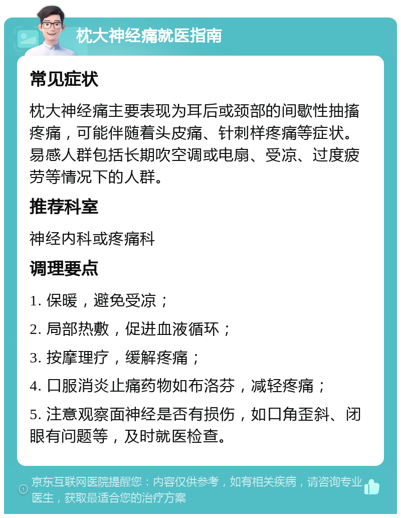 枕大神经痛就医指南 常见症状 枕大神经痛主要表现为耳后或颈部的间歇性抽搐疼痛，可能伴随着头皮痛、针刺样疼痛等症状。易感人群包括长期吹空调或电扇、受凉、过度疲劳等情况下的人群。 推荐科室 神经内科或疼痛科 调理要点 1. 保暖，避免受凉； 2. 局部热敷，促进血液循环； 3. 按摩理疗，缓解疼痛； 4. 口服消炎止痛药物如布洛芬，减轻疼痛； 5. 注意观察面神经是否有损伤，如口角歪斜、闭眼有问题等，及时就医检查。