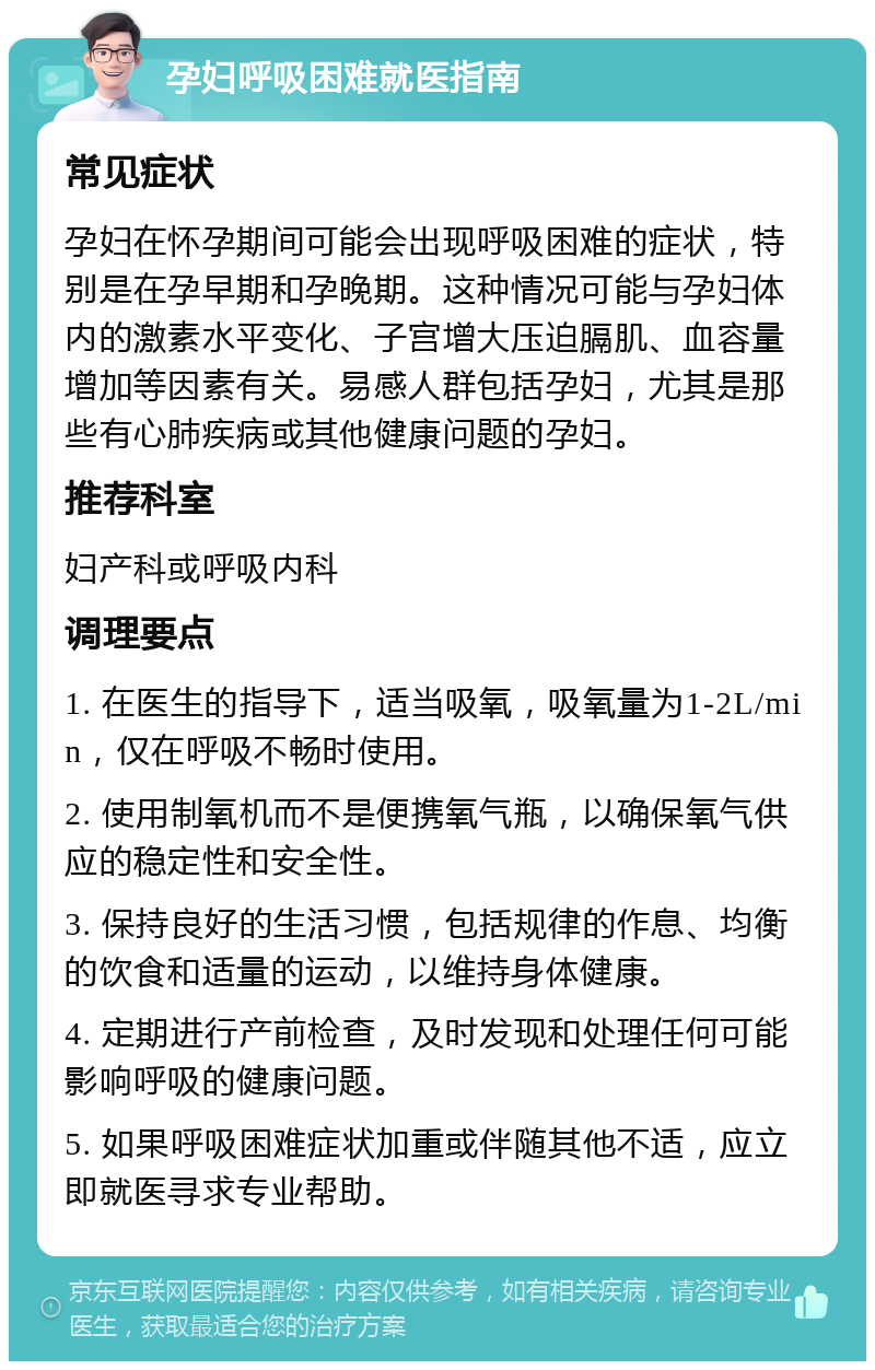 孕妇呼吸困难就医指南 常见症状 孕妇在怀孕期间可能会出现呼吸困难的症状，特别是在孕早期和孕晚期。这种情况可能与孕妇体内的激素水平变化、子宫增大压迫膈肌、血容量增加等因素有关。易感人群包括孕妇，尤其是那些有心肺疾病或其他健康问题的孕妇。 推荐科室 妇产科或呼吸内科 调理要点 1. 在医生的指导下，适当吸氧，吸氧量为1-2L/min，仅在呼吸不畅时使用。 2. 使用制氧机而不是便携氧气瓶，以确保氧气供应的稳定性和安全性。 3. 保持良好的生活习惯，包括规律的作息、均衡的饮食和适量的运动，以维持身体健康。 4. 定期进行产前检查，及时发现和处理任何可能影响呼吸的健康问题。 5. 如果呼吸困难症状加重或伴随其他不适，应立即就医寻求专业帮助。