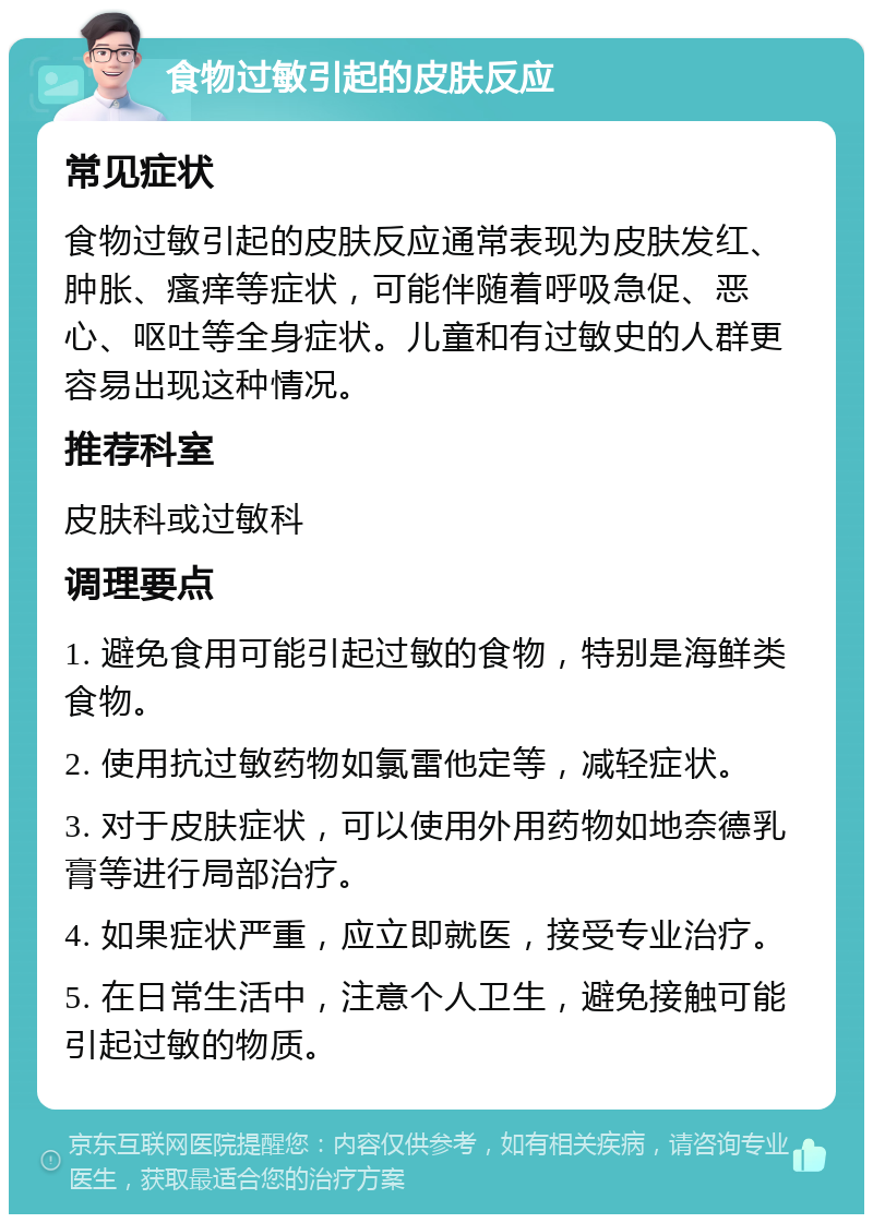 食物过敏引起的皮肤反应 常见症状 食物过敏引起的皮肤反应通常表现为皮肤发红、肿胀、瘙痒等症状，可能伴随着呼吸急促、恶心、呕吐等全身症状。儿童和有过敏史的人群更容易出现这种情况。 推荐科室 皮肤科或过敏科 调理要点 1. 避免食用可能引起过敏的食物，特别是海鲜类食物。 2. 使用抗过敏药物如氯雷他定等，减轻症状。 3. 对于皮肤症状，可以使用外用药物如地奈德乳膏等进行局部治疗。 4. 如果症状严重，应立即就医，接受专业治疗。 5. 在日常生活中，注意个人卫生，避免接触可能引起过敏的物质。