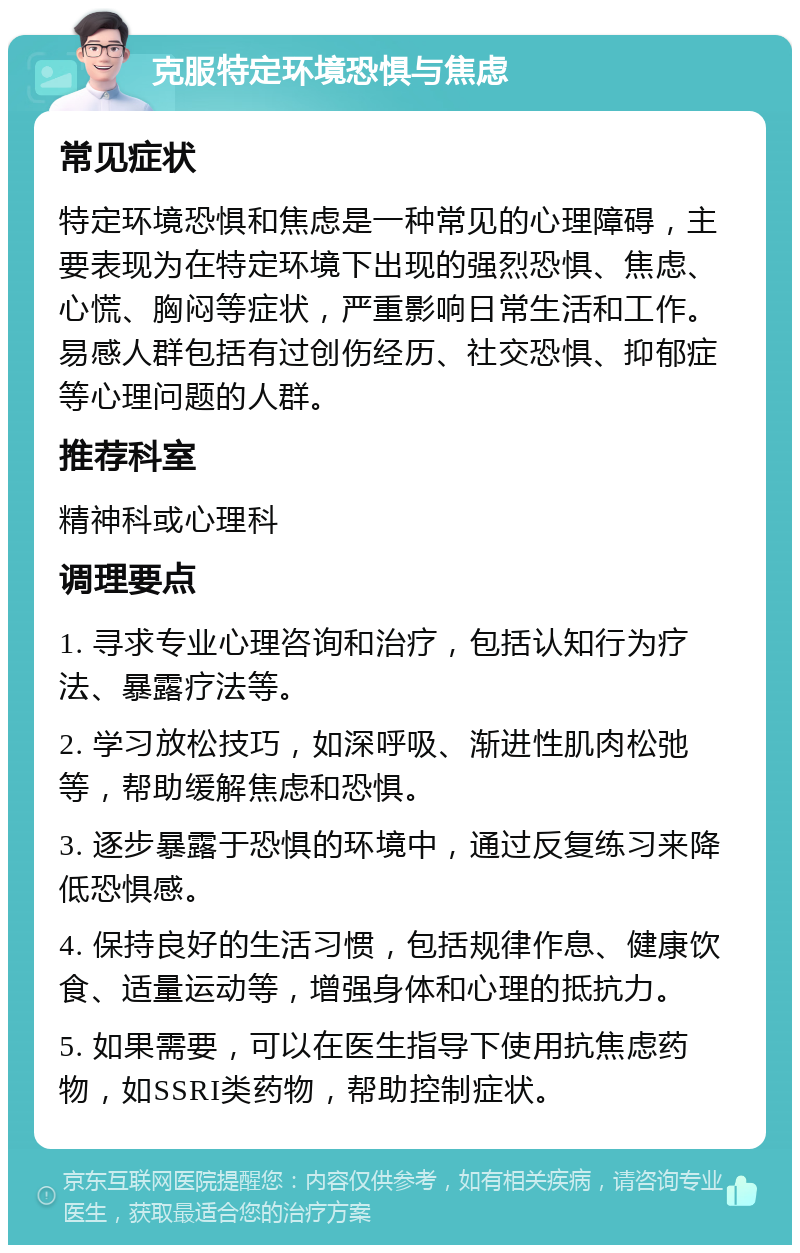 克服特定环境恐惧与焦虑 常见症状 特定环境恐惧和焦虑是一种常见的心理障碍，主要表现为在特定环境下出现的强烈恐惧、焦虑、心慌、胸闷等症状，严重影响日常生活和工作。易感人群包括有过创伤经历、社交恐惧、抑郁症等心理问题的人群。 推荐科室 精神科或心理科 调理要点 1. 寻求专业心理咨询和治疗，包括认知行为疗法、暴露疗法等。 2. 学习放松技巧，如深呼吸、渐进性肌肉松弛等，帮助缓解焦虑和恐惧。 3. 逐步暴露于恐惧的环境中，通过反复练习来降低恐惧感。 4. 保持良好的生活习惯，包括规律作息、健康饮食、适量运动等，增强身体和心理的抵抗力。 5. 如果需要，可以在医生指导下使用抗焦虑药物，如SSRI类药物，帮助控制症状。