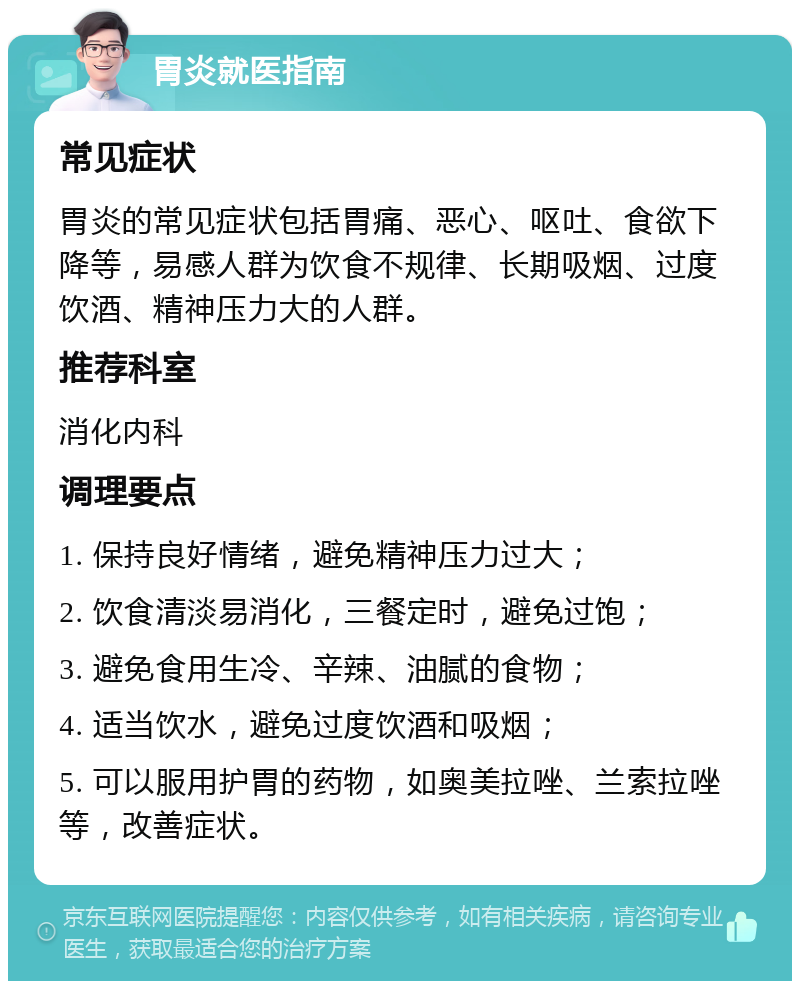 胃炎就医指南 常见症状 胃炎的常见症状包括胃痛、恶心、呕吐、食欲下降等，易感人群为饮食不规律、长期吸烟、过度饮酒、精神压力大的人群。 推荐科室 消化内科 调理要点 1. 保持良好情绪，避免精神压力过大； 2. 饮食清淡易消化，三餐定时，避免过饱； 3. 避免食用生冷、辛辣、油腻的食物； 4. 适当饮水，避免过度饮酒和吸烟； 5. 可以服用护胃的药物，如奥美拉唑、兰索拉唑等，改善症状。