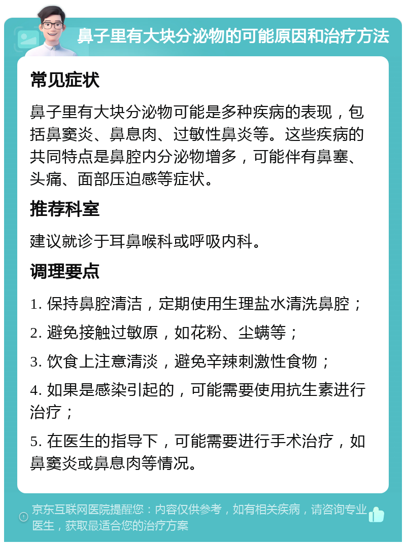 鼻子里有大块分泌物的可能原因和治疗方法 常见症状 鼻子里有大块分泌物可能是多种疾病的表现，包括鼻窦炎、鼻息肉、过敏性鼻炎等。这些疾病的共同特点是鼻腔内分泌物增多，可能伴有鼻塞、头痛、面部压迫感等症状。 推荐科室 建议就诊于耳鼻喉科或呼吸内科。 调理要点 1. 保持鼻腔清洁，定期使用生理盐水清洗鼻腔； 2. 避免接触过敏原，如花粉、尘螨等； 3. 饮食上注意清淡，避免辛辣刺激性食物； 4. 如果是感染引起的，可能需要使用抗生素进行治疗； 5. 在医生的指导下，可能需要进行手术治疗，如鼻窦炎或鼻息肉等情况。