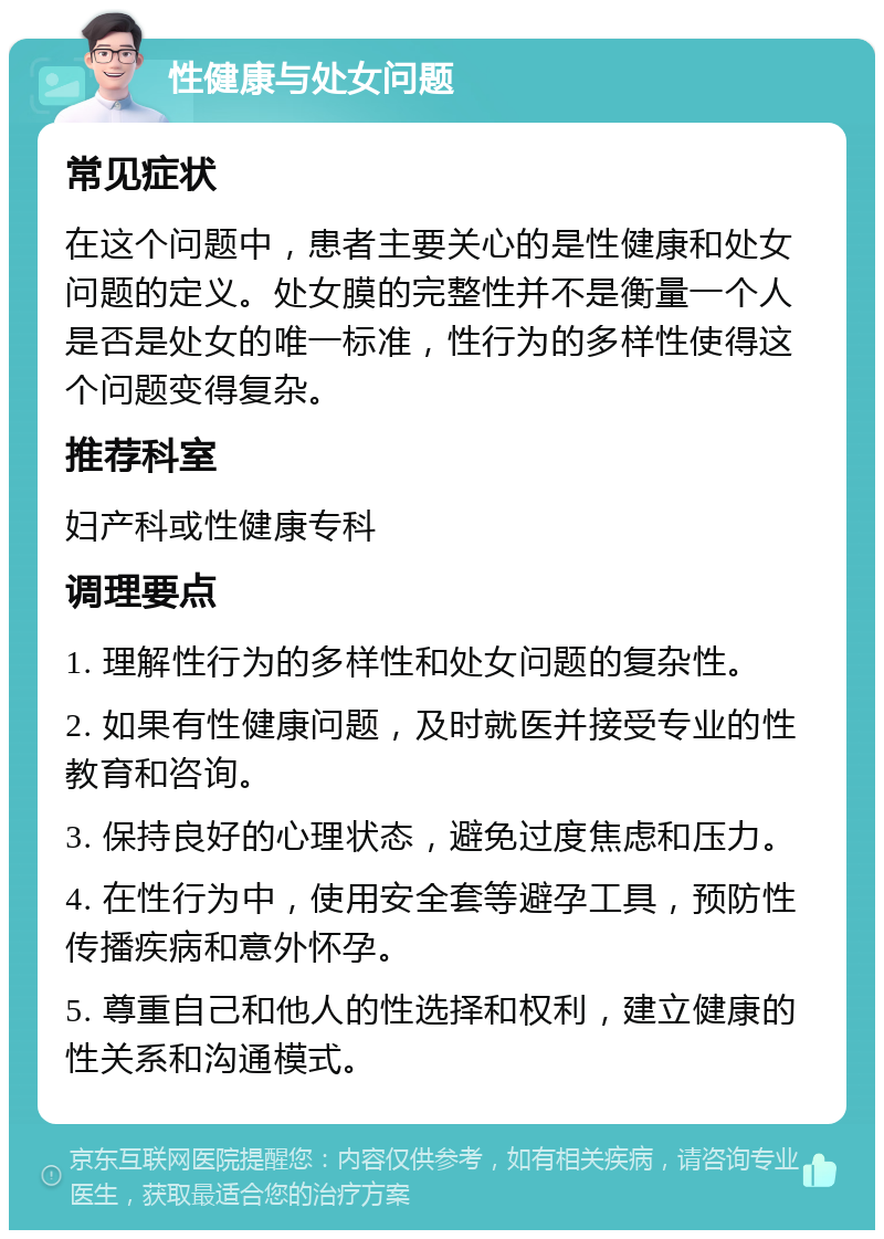 性健康与处女问题 常见症状 在这个问题中，患者主要关心的是性健康和处女问题的定义。处女膜的完整性并不是衡量一个人是否是处女的唯一标准，性行为的多样性使得这个问题变得复杂。 推荐科室 妇产科或性健康专科 调理要点 1. 理解性行为的多样性和处女问题的复杂性。 2. 如果有性健康问题，及时就医并接受专业的性教育和咨询。 3. 保持良好的心理状态，避免过度焦虑和压力。 4. 在性行为中，使用安全套等避孕工具，预防性传播疾病和意外怀孕。 5. 尊重自己和他人的性选择和权利，建立健康的性关系和沟通模式。