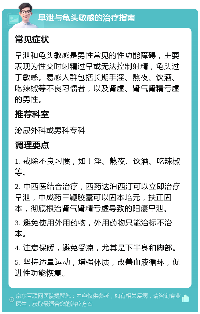 早泄与龟头敏感的治疗指南 常见症状 早泄和龟头敏感是男性常见的性功能障碍，主要表现为性交时射精过早或无法控制射精，龟头过于敏感。易感人群包括长期手淫、熬夜、饮酒、吃辣椒等不良习惯者，以及肾虚、肾气肾精亏虚的男性。 推荐科室 泌尿外科或男科专科 调理要点 1. 戒除不良习惯，如手淫、熬夜、饮酒、吃辣椒等。 2. 中西医结合治疗，西药达泊西汀可以立即治疗早泄，中成药三鞭胶囊可以固本培元，扶正固本，彻底根治肾气肾精亏虚导致的阳痿早泄。 3. 避免使用外用药物，外用药物只能治标不治本。 4. 注意保暖，避免受凉，尤其是下半身和脚部。 5. 坚持适量运动，增强体质，改善血液循环，促进性功能恢复。