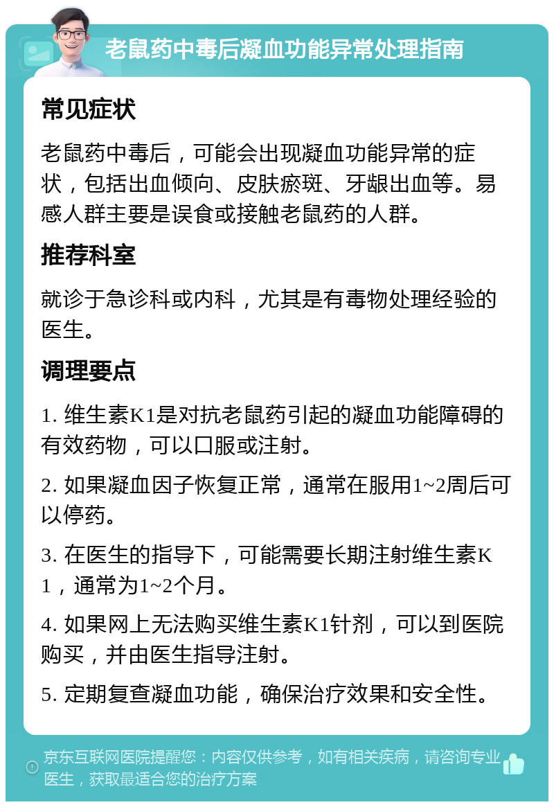 老鼠药中毒后凝血功能异常处理指南 常见症状 老鼠药中毒后，可能会出现凝血功能异常的症状，包括出血倾向、皮肤瘀斑、牙龈出血等。易感人群主要是误食或接触老鼠药的人群。 推荐科室 就诊于急诊科或内科，尤其是有毒物处理经验的医生。 调理要点 1. 维生素K1是对抗老鼠药引起的凝血功能障碍的有效药物，可以口服或注射。 2. 如果凝血因子恢复正常，通常在服用1~2周后可以停药。 3. 在医生的指导下，可能需要长期注射维生素K1，通常为1~2个月。 4. 如果网上无法购买维生素K1针剂，可以到医院购买，并由医生指导注射。 5. 定期复查凝血功能，确保治疗效果和安全性。