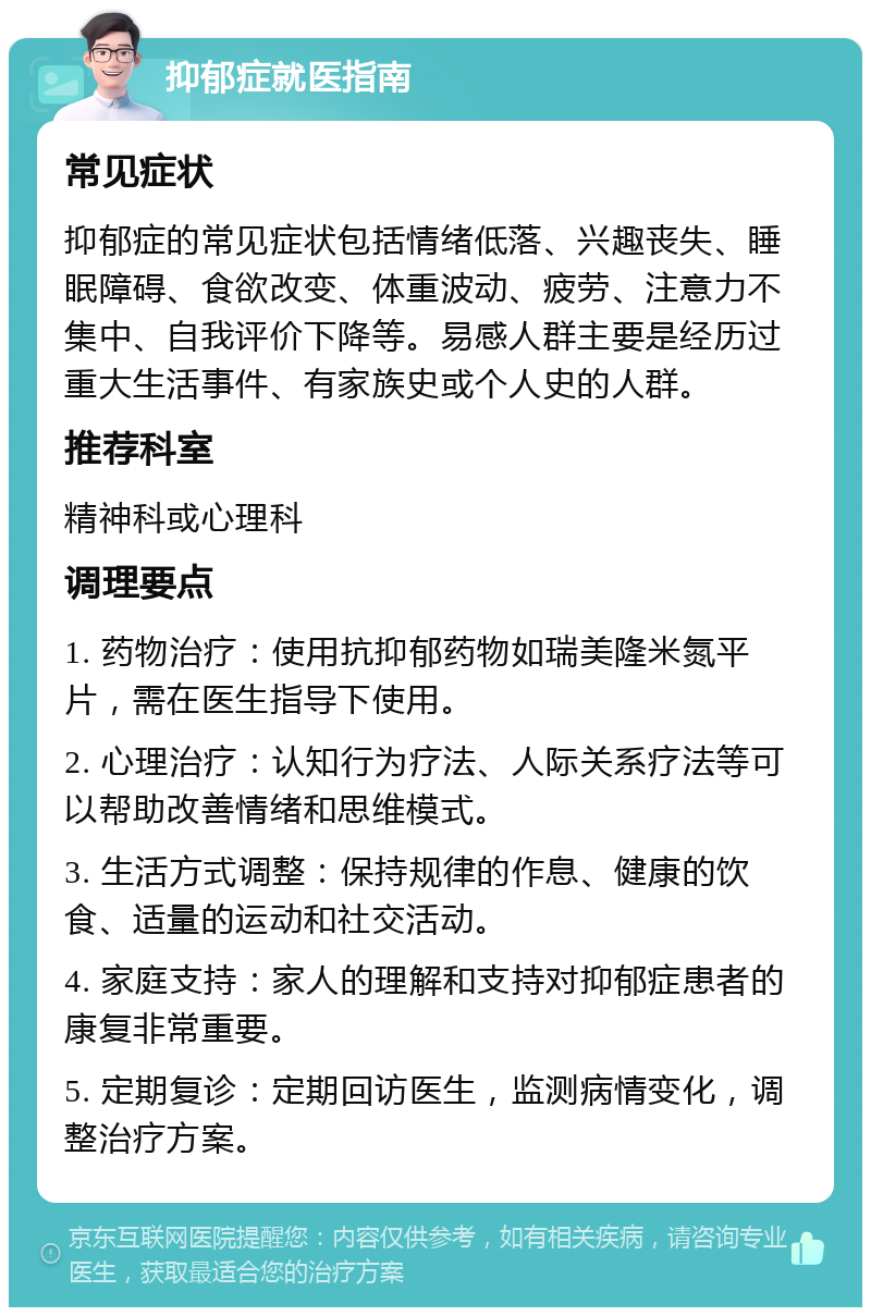 抑郁症就医指南 常见症状 抑郁症的常见症状包括情绪低落、兴趣丧失、睡眠障碍、食欲改变、体重波动、疲劳、注意力不集中、自我评价下降等。易感人群主要是经历过重大生活事件、有家族史或个人史的人群。 推荐科室 精神科或心理科 调理要点 1. 药物治疗：使用抗抑郁药物如瑞美隆米氮平片，需在医生指导下使用。 2. 心理治疗：认知行为疗法、人际关系疗法等可以帮助改善情绪和思维模式。 3. 生活方式调整：保持规律的作息、健康的饮食、适量的运动和社交活动。 4. 家庭支持：家人的理解和支持对抑郁症患者的康复非常重要。 5. 定期复诊：定期回访医生，监测病情变化，调整治疗方案。