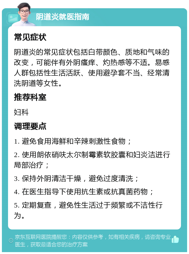 阴道炎就医指南 常见症状 阴道炎的常见症状包括白带颜色、质地和气味的改变，可能伴有外阴瘙痒、灼热感等不适。易感人群包括性生活活跃、使用避孕套不当、经常清洗阴道等女性。 推荐科室 妇科 调理要点 1. 避免食用海鲜和辛辣刺激性食物； 2. 使用朗依硝呋太尔制霉素软胶囊和妇炎洁进行局部治疗； 3. 保持外阴清洁干燥，避免过度清洗； 4. 在医生指导下使用抗生素或抗真菌药物； 5. 定期复查，避免性生活过于频繁或不洁性行为。