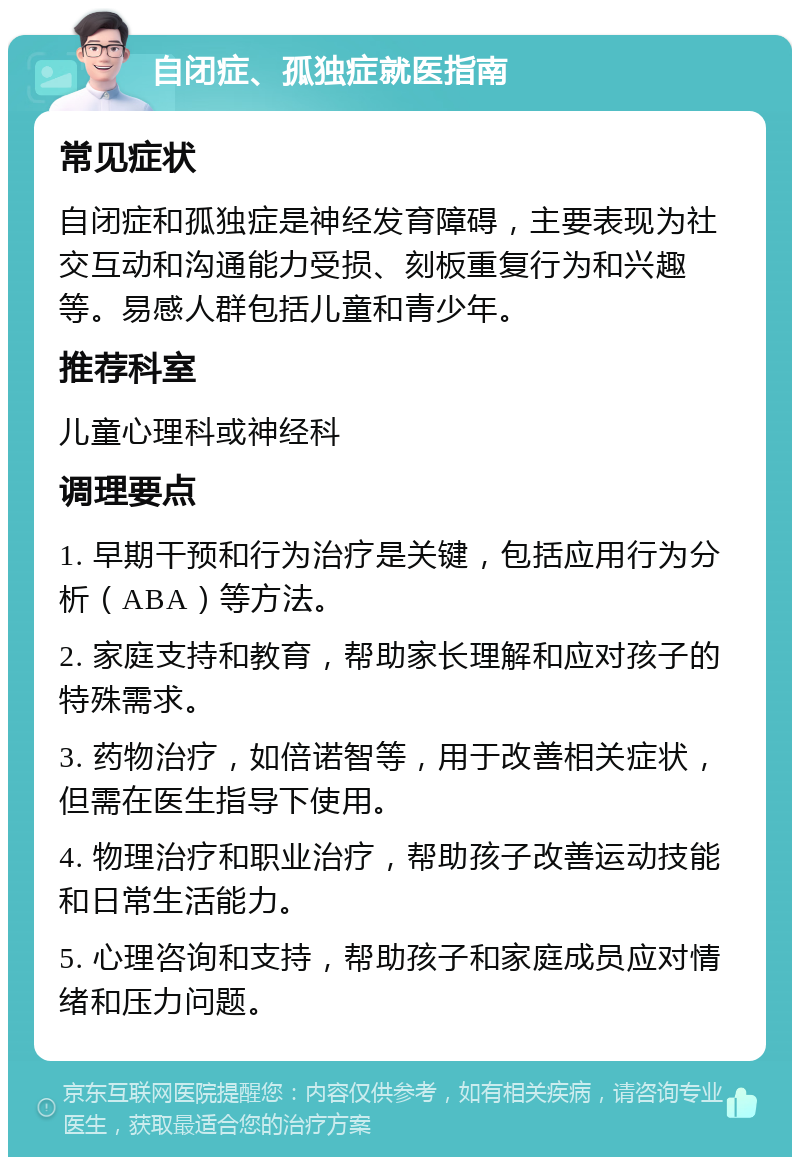 自闭症、孤独症就医指南 常见症状 自闭症和孤独症是神经发育障碍，主要表现为社交互动和沟通能力受损、刻板重复行为和兴趣等。易感人群包括儿童和青少年。 推荐科室 儿童心理科或神经科 调理要点 1. 早期干预和行为治疗是关键，包括应用行为分析（ABA）等方法。 2. 家庭支持和教育，帮助家长理解和应对孩子的特殊需求。 3. 药物治疗，如倍诺智等，用于改善相关症状，但需在医生指导下使用。 4. 物理治疗和职业治疗，帮助孩子改善运动技能和日常生活能力。 5. 心理咨询和支持，帮助孩子和家庭成员应对情绪和压力问题。