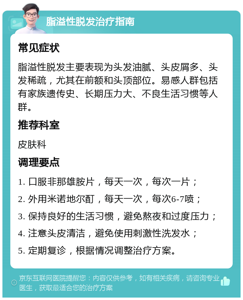 脂溢性脱发治疗指南 常见症状 脂溢性脱发主要表现为头发油腻、头皮屑多、头发稀疏，尤其在前额和头顶部位。易感人群包括有家族遗传史、长期压力大、不良生活习惯等人群。 推荐科室 皮肤科 调理要点 1. 口服非那雄胺片，每天一次，每次一片； 2. 外用米诺地尔酊，每天一次，每次6-7喷； 3. 保持良好的生活习惯，避免熬夜和过度压力； 4. 注意头皮清洁，避免使用刺激性洗发水； 5. 定期复诊，根据情况调整治疗方案。