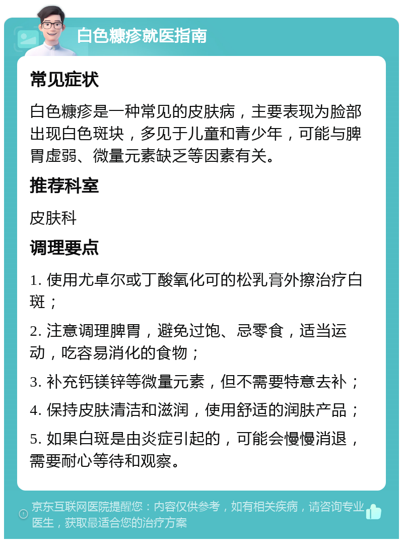 白色糠疹就医指南 常见症状 白色糠疹是一种常见的皮肤病，主要表现为脸部出现白色斑块，多见于儿童和青少年，可能与脾胃虚弱、微量元素缺乏等因素有关。 推荐科室 皮肤科 调理要点 1. 使用尤卓尔或丁酸氧化可的松乳膏外擦治疗白斑； 2. 注意调理脾胃，避免过饱、忌零食，适当运动，吃容易消化的食物； 3. 补充钙镁锌等微量元素，但不需要特意去补； 4. 保持皮肤清洁和滋润，使用舒适的润肤产品； 5. 如果白斑是由炎症引起的，可能会慢慢消退，需要耐心等待和观察。