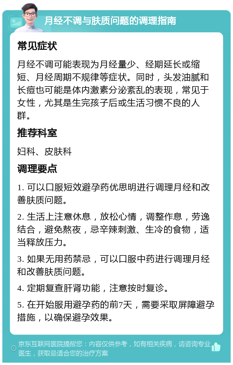 月经不调与肤质问题的调理指南 常见症状 月经不调可能表现为月经量少、经期延长或缩短、月经周期不规律等症状。同时，头发油腻和长痘也可能是体内激素分泌紊乱的表现，常见于女性，尤其是生完孩子后或生活习惯不良的人群。 推荐科室 妇科、皮肤科 调理要点 1. 可以口服短效避孕药优思明进行调理月经和改善肤质问题。 2. 生活上注意休息，放松心情，调整作息，劳逸结合，避免熬夜，忌辛辣刺激、生冷的食物，适当释放压力。 3. 如果无用药禁忌，可以口服中药进行调理月经和改善肤质问题。 4. 定期复查肝肾功能，注意按时复诊。 5. 在开始服用避孕药的前7天，需要采取屏障避孕措施，以确保避孕效果。