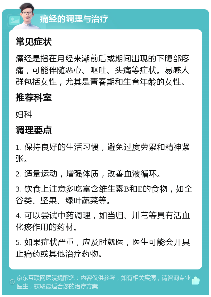 痛经的调理与治疗 常见症状 痛经是指在月经来潮前后或期间出现的下腹部疼痛，可能伴随恶心、呕吐、头痛等症状。易感人群包括女性，尤其是青春期和生育年龄的女性。 推荐科室 妇科 调理要点 1. 保持良好的生活习惯，避免过度劳累和精神紧张。 2. 适量运动，增强体质，改善血液循环。 3. 饮食上注意多吃富含维生素B和E的食物，如全谷类、坚果、绿叶蔬菜等。 4. 可以尝试中药调理，如当归、川芎等具有活血化瘀作用的药材。 5. 如果症状严重，应及时就医，医生可能会开具止痛药或其他治疗药物。