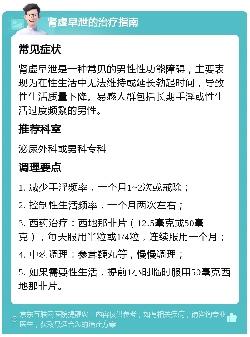 肾虚早泄的治疗指南 常见症状 肾虚早泄是一种常见的男性性功能障碍，主要表现为在性生活中无法维持或延长勃起时间，导致性生活质量下降。易感人群包括长期手淫或性生活过度频繁的男性。 推荐科室 泌尿外科或男科专科 调理要点 1. 减少手淫频率，一个月1~2次或戒除； 2. 控制性生活频率，一个月两次左右； 3. 西药治疗：西地那非片（12.5毫克或50毫克），每天服用半粒或1/4粒，连续服用一个月； 4. 中药调理：参茸鞭丸等，慢慢调理； 5. 如果需要性生活，提前1小时临时服用50毫克西地那非片。