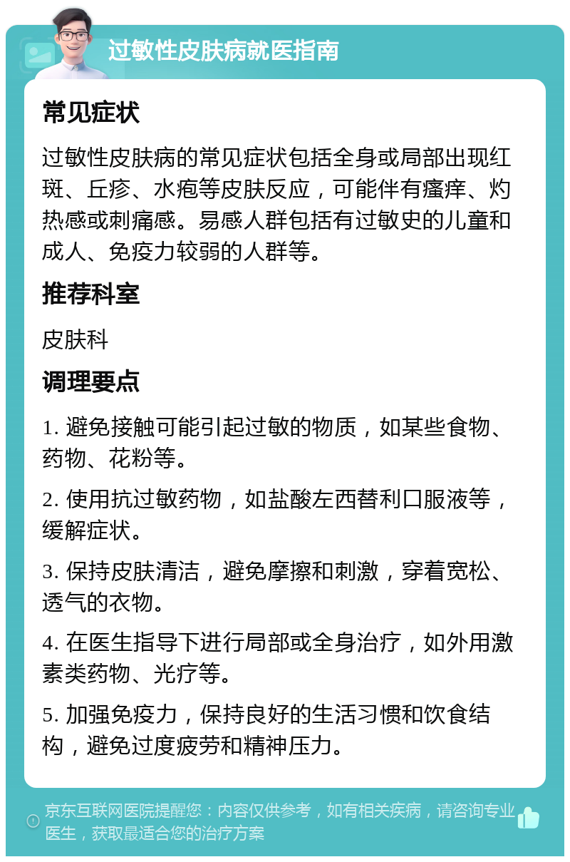 过敏性皮肤病就医指南 常见症状 过敏性皮肤病的常见症状包括全身或局部出现红斑、丘疹、水疱等皮肤反应，可能伴有瘙痒、灼热感或刺痛感。易感人群包括有过敏史的儿童和成人、免疫力较弱的人群等。 推荐科室 皮肤科 调理要点 1. 避免接触可能引起过敏的物质，如某些食物、药物、花粉等。 2. 使用抗过敏药物，如盐酸左西替利口服液等，缓解症状。 3. 保持皮肤清洁，避免摩擦和刺激，穿着宽松、透气的衣物。 4. 在医生指导下进行局部或全身治疗，如外用激素类药物、光疗等。 5. 加强免疫力，保持良好的生活习惯和饮食结构，避免过度疲劳和精神压力。