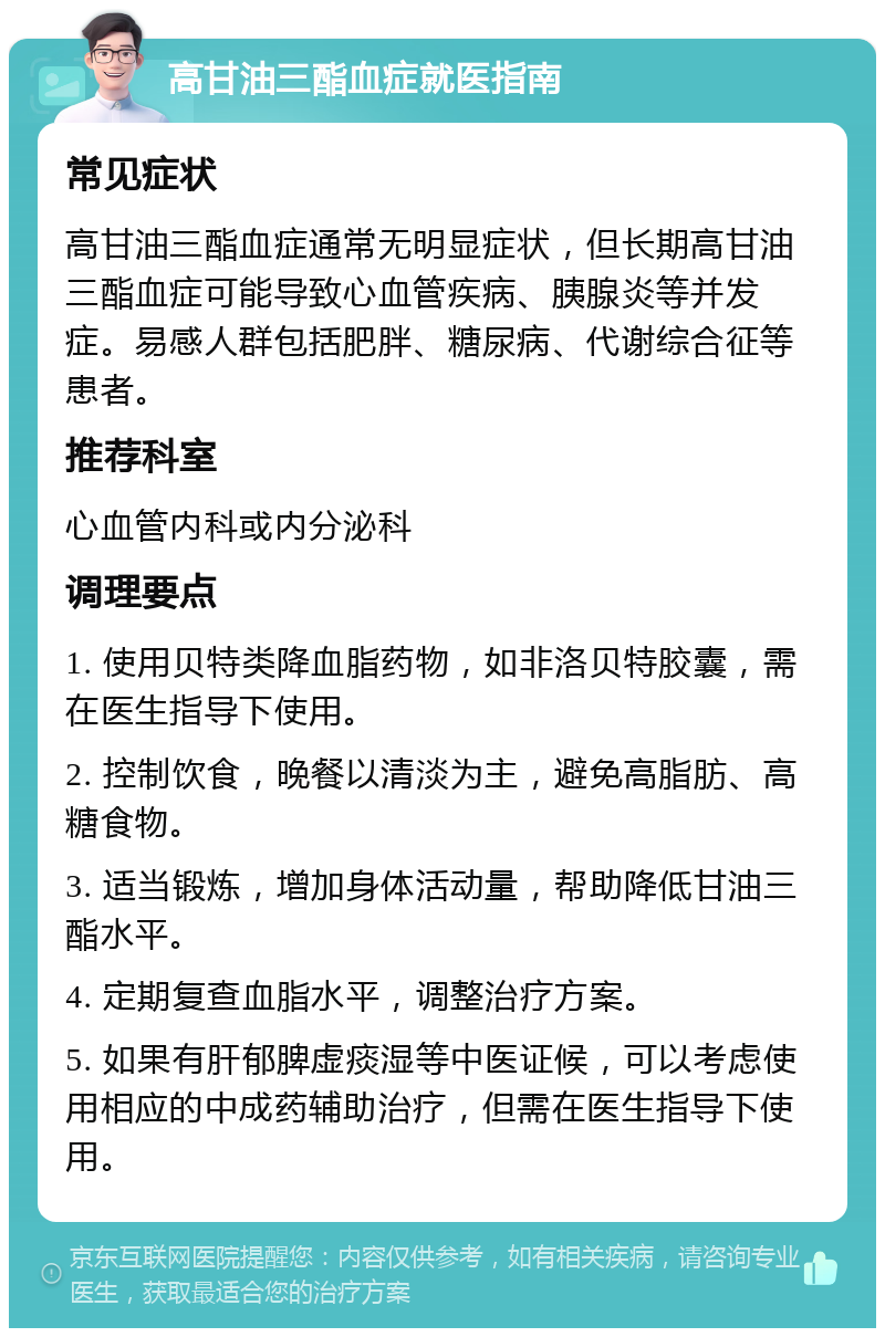 高甘油三酯血症就医指南 常见症状 高甘油三酯血症通常无明显症状，但长期高甘油三酯血症可能导致心血管疾病、胰腺炎等并发症。易感人群包括肥胖、糖尿病、代谢综合征等患者。 推荐科室 心血管内科或内分泌科 调理要点 1. 使用贝特类降血脂药物，如非洛贝特胶囊，需在医生指导下使用。 2. 控制饮食，晚餐以清淡为主，避免高脂肪、高糖食物。 3. 适当锻炼，增加身体活动量，帮助降低甘油三酯水平。 4. 定期复查血脂水平，调整治疗方案。 5. 如果有肝郁脾虚痰湿等中医证候，可以考虑使用相应的中成药辅助治疗，但需在医生指导下使用。