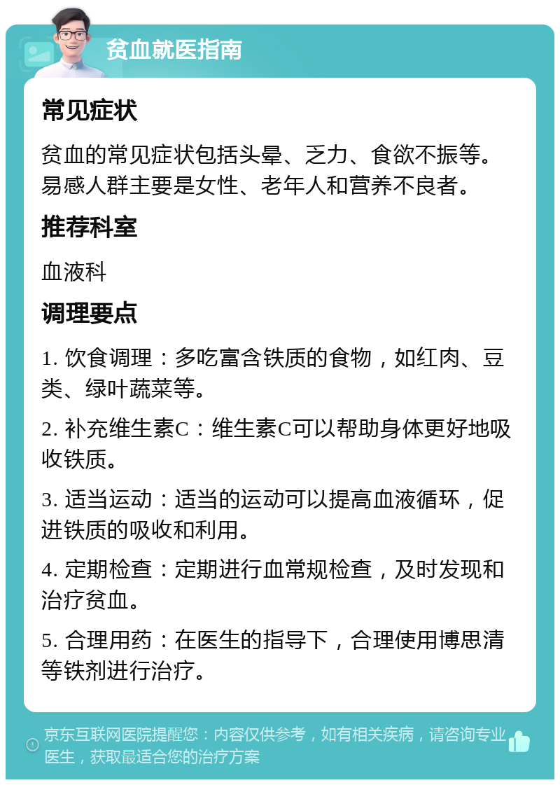 贫血就医指南 常见症状 贫血的常见症状包括头晕、乏力、食欲不振等。易感人群主要是女性、老年人和营养不良者。 推荐科室 血液科 调理要点 1. 饮食调理：多吃富含铁质的食物，如红肉、豆类、绿叶蔬菜等。 2. 补充维生素C：维生素C可以帮助身体更好地吸收铁质。 3. 适当运动：适当的运动可以提高血液循环，促进铁质的吸收和利用。 4. 定期检查：定期进行血常规检查，及时发现和治疗贫血。 5. 合理用药：在医生的指导下，合理使用博思清等铁剂进行治疗。