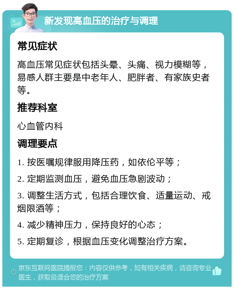 新发现高血压的治疗与调理 常见症状 高血压常见症状包括头晕、头痛、视力模糊等，易感人群主要是中老年人、肥胖者、有家族史者等。 推荐科室 心血管内科 调理要点 1. 按医嘱规律服用降压药，如依伦平等； 2. 定期监测血压，避免血压急剧波动； 3. 调整生活方式，包括合理饮食、适量运动、戒烟限酒等； 4. 减少精神压力，保持良好的心态； 5. 定期复诊，根据血压变化调整治疗方案。