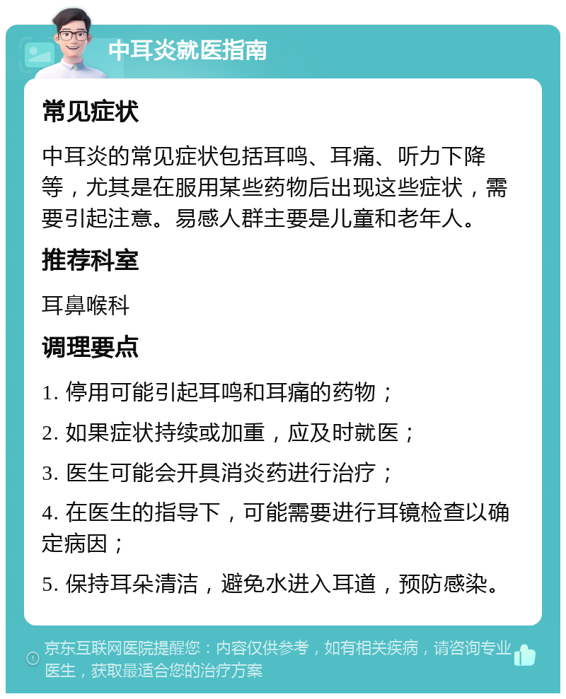 中耳炎就医指南 常见症状 中耳炎的常见症状包括耳鸣、耳痛、听力下降等，尤其是在服用某些药物后出现这些症状，需要引起注意。易感人群主要是儿童和老年人。 推荐科室 耳鼻喉科 调理要点 1. 停用可能引起耳鸣和耳痛的药物； 2. 如果症状持续或加重，应及时就医； 3. 医生可能会开具消炎药进行治疗； 4. 在医生的指导下，可能需要进行耳镜检查以确定病因； 5. 保持耳朵清洁，避免水进入耳道，预防感染。