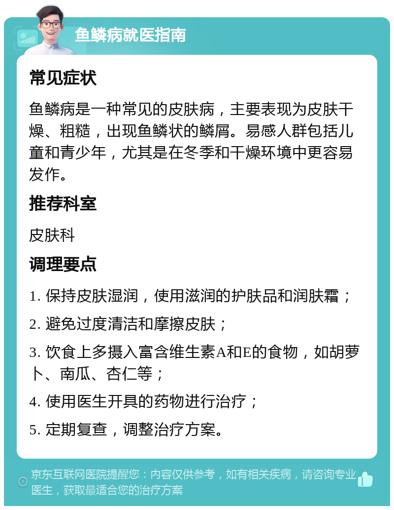 鱼鳞病就医指南 常见症状 鱼鳞病是一种常见的皮肤病，主要表现为皮肤干燥、粗糙，出现鱼鳞状的鳞屑。易感人群包括儿童和青少年，尤其是在冬季和干燥环境中更容易发作。 推荐科室 皮肤科 调理要点 1. 保持皮肤湿润，使用滋润的护肤品和润肤霜； 2. 避免过度清洁和摩擦皮肤； 3. 饮食上多摄入富含维生素A和E的食物，如胡萝卜、南瓜、杏仁等； 4. 使用医生开具的药物进行治疗； 5. 定期复查，调整治疗方案。