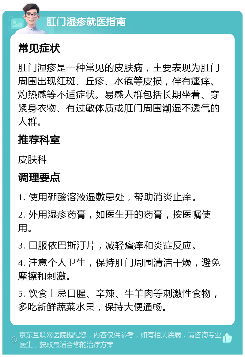 肛门湿疹就医指南 常见症状 肛门湿疹是一种常见的皮肤病，主要表现为肛门周围出现红斑、丘疹、水疱等皮损，伴有瘙痒、灼热感等不适症状。易感人群包括长期坐着、穿紧身衣物、有过敏体质或肛门周围潮湿不透气的人群。 推荐科室 皮肤科 调理要点 1. 使用硼酸溶液湿敷患处，帮助消炎止痒。 2. 外用湿疹药膏，如医生开的药膏，按医嘱使用。 3. 口服依巴斯汀片，减轻瘙痒和炎症反应。 4. 注意个人卫生，保持肛门周围清洁干燥，避免摩擦和刺激。 5. 饮食上忌口腥、辛辣、牛羊肉等刺激性食物，多吃新鲜蔬菜水果，保持大便通畅。