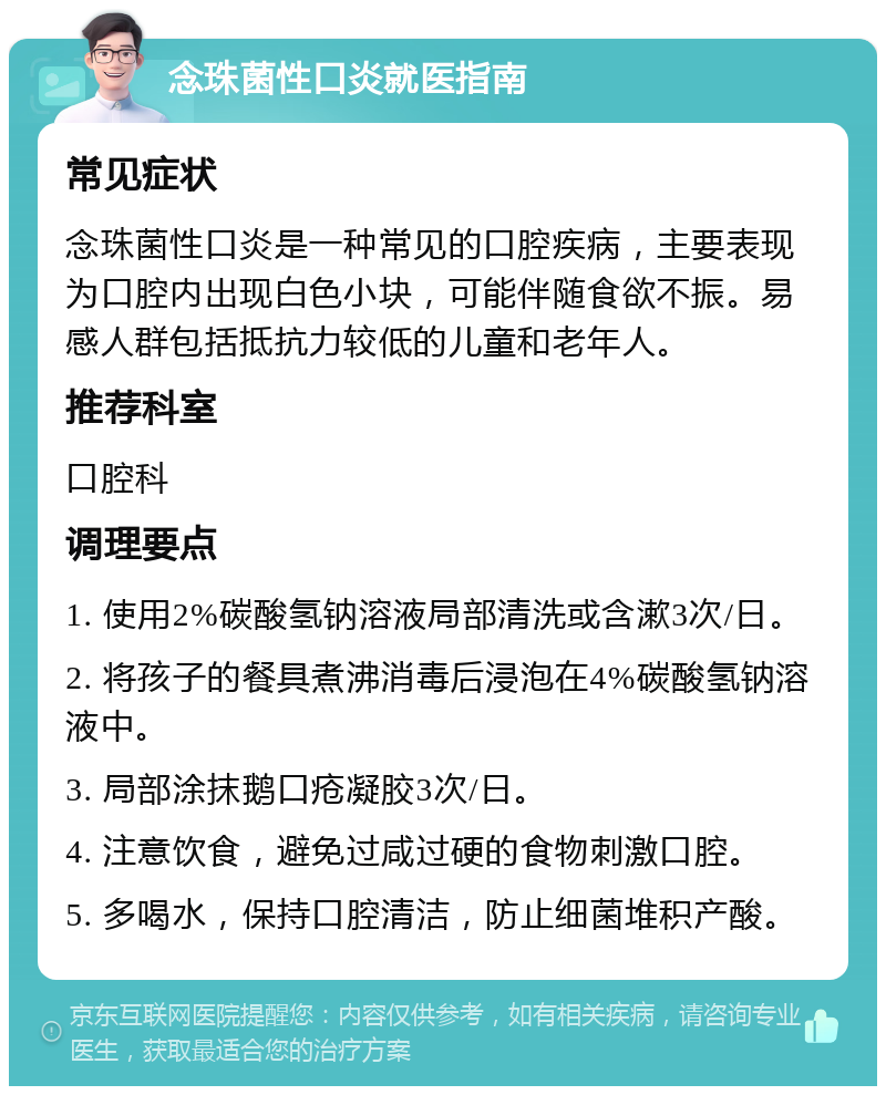 念珠菌性口炎就医指南 常见症状 念珠菌性口炎是一种常见的口腔疾病，主要表现为口腔内出现白色小块，可能伴随食欲不振。易感人群包括抵抗力较低的儿童和老年人。 推荐科室 口腔科 调理要点 1. 使用2%碳酸氢钠溶液局部清洗或含漱3次/日。 2. 将孩子的餐具煮沸消毒后浸泡在4%碳酸氢钠溶液中。 3. 局部涂抹鹅口疮凝胶3次/日。 4. 注意饮食，避免过咸过硬的食物刺激口腔。 5. 多喝水，保持口腔清洁，防止细菌堆积产酸。