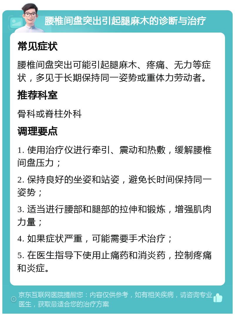 腰椎间盘突出引起腿麻木的诊断与治疗 常见症状 腰椎间盘突出可能引起腿麻木、疼痛、无力等症状，多见于长期保持同一姿势或重体力劳动者。 推荐科室 骨科或脊柱外科 调理要点 1. 使用治疗仪进行牵引、震动和热敷，缓解腰椎间盘压力； 2. 保持良好的坐姿和站姿，避免长时间保持同一姿势； 3. 适当进行腰部和腿部的拉伸和锻炼，增强肌肉力量； 4. 如果症状严重，可能需要手术治疗； 5. 在医生指导下使用止痛药和消炎药，控制疼痛和炎症。