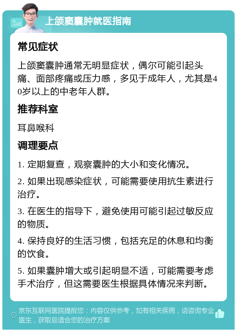 上颌窦囊肿就医指南 常见症状 上颌窦囊肿通常无明显症状，偶尔可能引起头痛、面部疼痛或压力感，多见于成年人，尤其是40岁以上的中老年人群。 推荐科室 耳鼻喉科 调理要点 1. 定期复查，观察囊肿的大小和变化情况。 2. 如果出现感染症状，可能需要使用抗生素进行治疗。 3. 在医生的指导下，避免使用可能引起过敏反应的物质。 4. 保持良好的生活习惯，包括充足的休息和均衡的饮食。 5. 如果囊肿增大或引起明显不适，可能需要考虑手术治疗，但这需要医生根据具体情况来判断。