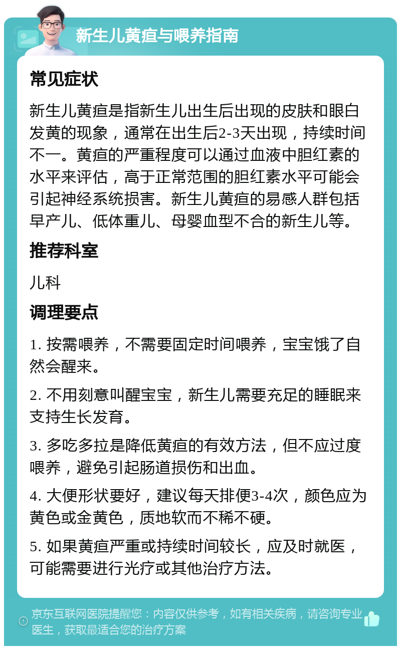 新生儿黄疸与喂养指南 常见症状 新生儿黄疸是指新生儿出生后出现的皮肤和眼白发黄的现象，通常在出生后2-3天出现，持续时间不一。黄疸的严重程度可以通过血液中胆红素的水平来评估，高于正常范围的胆红素水平可能会引起神经系统损害。新生儿黄疸的易感人群包括早产儿、低体重儿、母婴血型不合的新生儿等。 推荐科室 儿科 调理要点 1. 按需喂养，不需要固定时间喂养，宝宝饿了自然会醒来。 2. 不用刻意叫醒宝宝，新生儿需要充足的睡眠来支持生长发育。 3. 多吃多拉是降低黄疸的有效方法，但不应过度喂养，避免引起肠道损伤和出血。 4. 大便形状要好，建议每天排便3-4次，颜色应为黄色或金黄色，质地软而不稀不硬。 5. 如果黄疸严重或持续时间较长，应及时就医，可能需要进行光疗或其他治疗方法。