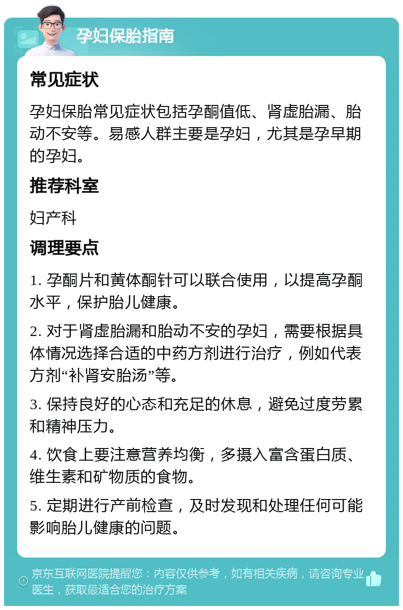 孕妇保胎指南 常见症状 孕妇保胎常见症状包括孕酮值低、肾虚胎漏、胎动不安等。易感人群主要是孕妇，尤其是孕早期的孕妇。 推荐科室 妇产科 调理要点 1. 孕酮片和黄体酮针可以联合使用，以提高孕酮水平，保护胎儿健康。 2. 对于肾虚胎漏和胎动不安的孕妇，需要根据具体情况选择合适的中药方剂进行治疗，例如代表方剂“补肾安胎汤”等。 3. 保持良好的心态和充足的休息，避免过度劳累和精神压力。 4. 饮食上要注意营养均衡，多摄入富含蛋白质、维生素和矿物质的食物。 5. 定期进行产前检查，及时发现和处理任何可能影响胎儿健康的问题。