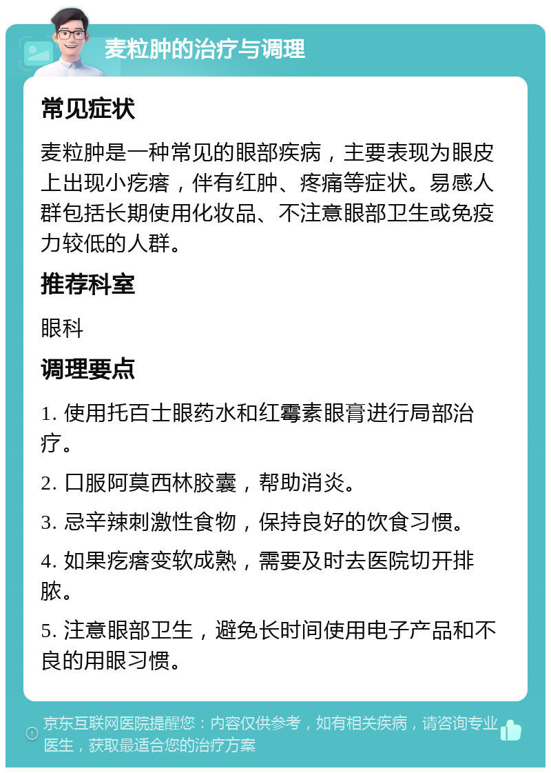 麦粒肿的治疗与调理 常见症状 麦粒肿是一种常见的眼部疾病，主要表现为眼皮上出现小疙瘩，伴有红肿、疼痛等症状。易感人群包括长期使用化妆品、不注意眼部卫生或免疫力较低的人群。 推荐科室 眼科 调理要点 1. 使用托百士眼药水和红霉素眼膏进行局部治疗。 2. 口服阿莫西林胶囊，帮助消炎。 3. 忌辛辣刺激性食物，保持良好的饮食习惯。 4. 如果疙瘩变软成熟，需要及时去医院切开排脓。 5. 注意眼部卫生，避免长时间使用电子产品和不良的用眼习惯。