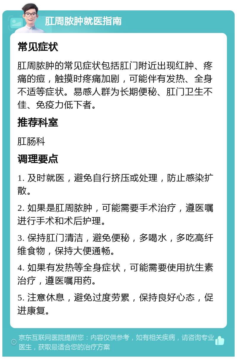 肛周脓肿就医指南 常见症状 肛周脓肿的常见症状包括肛门附近出现红肿、疼痛的痘，触摸时疼痛加剧，可能伴有发热、全身不适等症状。易感人群为长期便秘、肛门卫生不佳、免疫力低下者。 推荐科室 肛肠科 调理要点 1. 及时就医，避免自行挤压或处理，防止感染扩散。 2. 如果是肛周脓肿，可能需要手术治疗，遵医嘱进行手术和术后护理。 3. 保持肛门清洁，避免便秘，多喝水，多吃高纤维食物，保持大便通畅。 4. 如果有发热等全身症状，可能需要使用抗生素治疗，遵医嘱用药。 5. 注意休息，避免过度劳累，保持良好心态，促进康复。