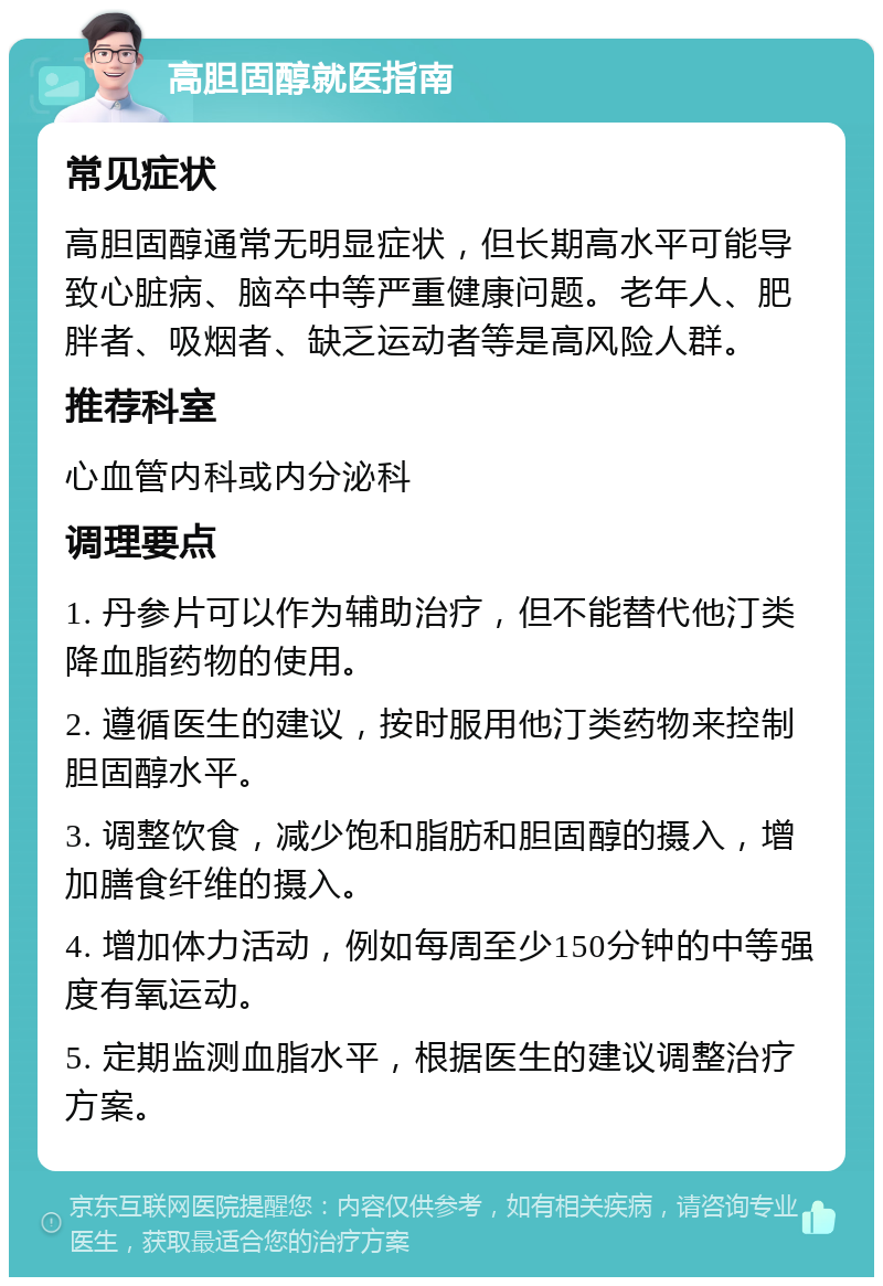 高胆固醇就医指南 常见症状 高胆固醇通常无明显症状，但长期高水平可能导致心脏病、脑卒中等严重健康问题。老年人、肥胖者、吸烟者、缺乏运动者等是高风险人群。 推荐科室 心血管内科或内分泌科 调理要点 1. 丹参片可以作为辅助治疗，但不能替代他汀类降血脂药物的使用。 2. 遵循医生的建议，按时服用他汀类药物来控制胆固醇水平。 3. 调整饮食，减少饱和脂肪和胆固醇的摄入，增加膳食纤维的摄入。 4. 增加体力活动，例如每周至少150分钟的中等强度有氧运动。 5. 定期监测血脂水平，根据医生的建议调整治疗方案。