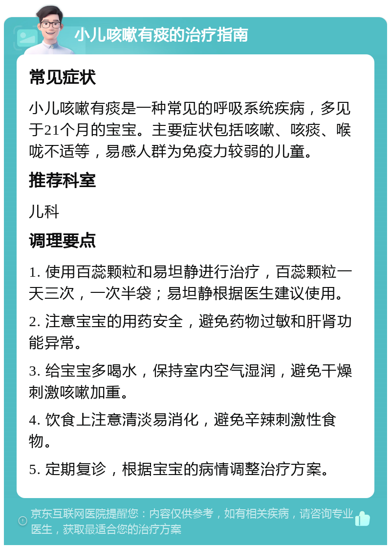 小儿咳嗽有痰的治疗指南 常见症状 小儿咳嗽有痰是一种常见的呼吸系统疾病，多见于21个月的宝宝。主要症状包括咳嗽、咳痰、喉咙不适等，易感人群为免疫力较弱的儿童。 推荐科室 儿科 调理要点 1. 使用百蕊颗粒和易坦静进行治疗，百蕊颗粒一天三次，一次半袋；易坦静根据医生建议使用。 2. 注意宝宝的用药安全，避免药物过敏和肝肾功能异常。 3. 给宝宝多喝水，保持室内空气湿润，避免干燥刺激咳嗽加重。 4. 饮食上注意清淡易消化，避免辛辣刺激性食物。 5. 定期复诊，根据宝宝的病情调整治疗方案。