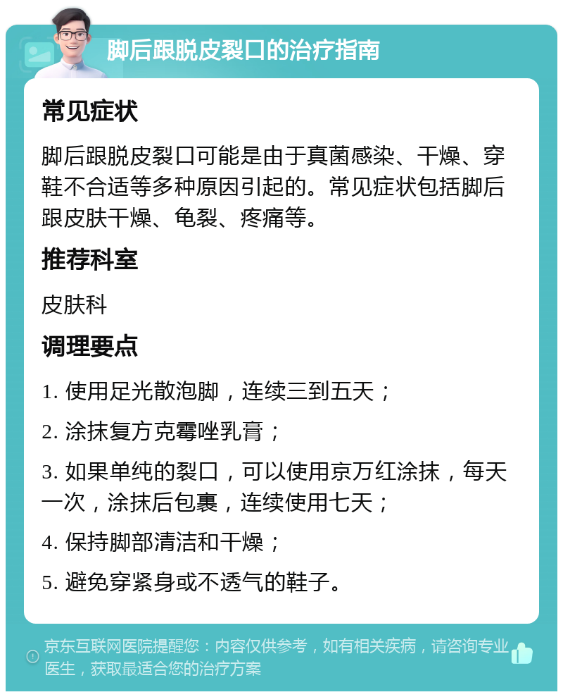 脚后跟脱皮裂口的治疗指南 常见症状 脚后跟脱皮裂口可能是由于真菌感染、干燥、穿鞋不合适等多种原因引起的。常见症状包括脚后跟皮肤干燥、龟裂、疼痛等。 推荐科室 皮肤科 调理要点 1. 使用足光散泡脚，连续三到五天； 2. 涂抹复方克霉唑乳膏； 3. 如果单纯的裂口，可以使用京万红涂抹，每天一次，涂抹后包裹，连续使用七天； 4. 保持脚部清洁和干燥； 5. 避免穿紧身或不透气的鞋子。