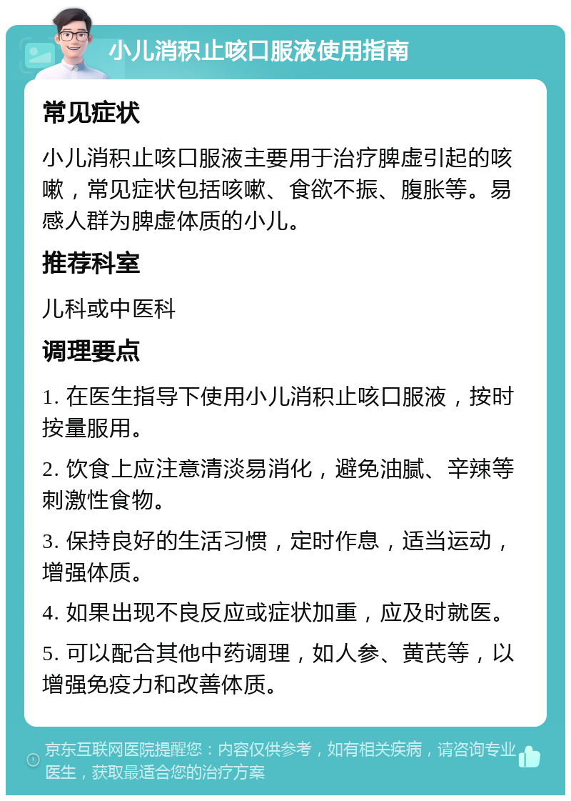 小儿消积止咳口服液使用指南 常见症状 小儿消积止咳口服液主要用于治疗脾虚引起的咳嗽，常见症状包括咳嗽、食欲不振、腹胀等。易感人群为脾虚体质的小儿。 推荐科室 儿科或中医科 调理要点 1. 在医生指导下使用小儿消积止咳口服液，按时按量服用。 2. 饮食上应注意清淡易消化，避免油腻、辛辣等刺激性食物。 3. 保持良好的生活习惯，定时作息，适当运动，增强体质。 4. 如果出现不良反应或症状加重，应及时就医。 5. 可以配合其他中药调理，如人参、黄芪等，以增强免疫力和改善体质。