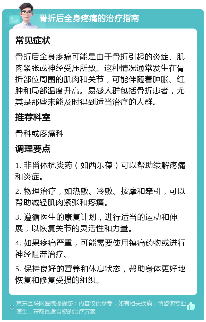 骨折后全身疼痛的治疗指南 常见症状 骨折后全身疼痛可能是由于骨折引起的炎症、肌肉紧张或神经受压所致。这种情况通常发生在骨折部位周围的肌肉和关节，可能伴随着肿胀、红肿和局部温度升高。易感人群包括骨折患者，尤其是那些未能及时得到适当治疗的人群。 推荐科室 骨科或疼痛科 调理要点 1. 非甾体抗炎药（如西乐葆）可以帮助缓解疼痛和炎症。 2. 物理治疗，如热敷、冷敷、按摩和牵引，可以帮助减轻肌肉紧张和疼痛。 3. 遵循医生的康复计划，进行适当的运动和伸展，以恢复关节的灵活性和力量。 4. 如果疼痛严重，可能需要使用镇痛药物或进行神经阻滞治疗。 5. 保持良好的营养和休息状态，帮助身体更好地恢复和修复受损的组织。