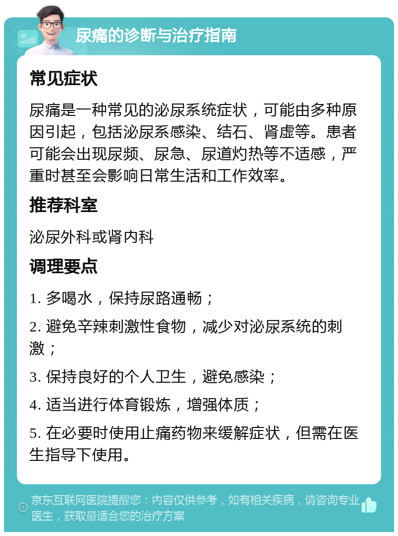 尿痛的诊断与治疗指南 常见症状 尿痛是一种常见的泌尿系统症状，可能由多种原因引起，包括泌尿系感染、结石、肾虚等。患者可能会出现尿频、尿急、尿道灼热等不适感，严重时甚至会影响日常生活和工作效率。 推荐科室 泌尿外科或肾内科 调理要点 1. 多喝水，保持尿路通畅； 2. 避免辛辣刺激性食物，减少对泌尿系统的刺激； 3. 保持良好的个人卫生，避免感染； 4. 适当进行体育锻炼，增强体质； 5. 在必要时使用止痛药物来缓解症状，但需在医生指导下使用。