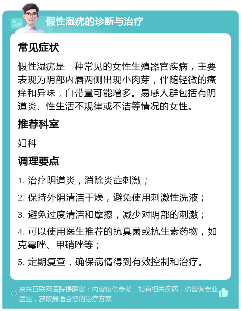 假性湿疣的诊断与治疗 常见症状 假性湿疣是一种常见的女性生殖器官疾病，主要表现为阴部内唇两侧出现小肉芽，伴随轻微的瘙痒和异味，白带量可能增多。易感人群包括有阴道炎、性生活不规律或不洁等情况的女性。 推荐科室 妇科 调理要点 1. 治疗阴道炎，消除炎症刺激； 2. 保持外阴清洁干燥，避免使用刺激性洗液； 3. 避免过度清洁和摩擦，减少对阴部的刺激； 4. 可以使用医生推荐的抗真菌或抗生素药物，如克霉唑、甲硝唑等； 5. 定期复查，确保病情得到有效控制和治疗。