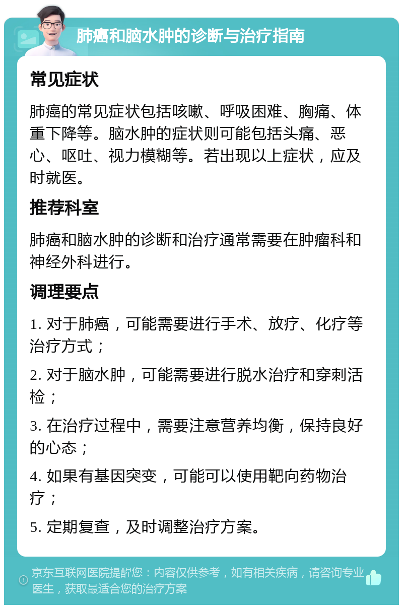 肺癌和脑水肿的诊断与治疗指南 常见症状 肺癌的常见症状包括咳嗽、呼吸困难、胸痛、体重下降等。脑水肿的症状则可能包括头痛、恶心、呕吐、视力模糊等。若出现以上症状，应及时就医。 推荐科室 肺癌和脑水肿的诊断和治疗通常需要在肿瘤科和神经外科进行。 调理要点 1. 对于肺癌，可能需要进行手术、放疗、化疗等治疗方式； 2. 对于脑水肿，可能需要进行脱水治疗和穿刺活检； 3. 在治疗过程中，需要注意营养均衡，保持良好的心态； 4. 如果有基因突变，可能可以使用靶向药物治疗； 5. 定期复查，及时调整治疗方案。