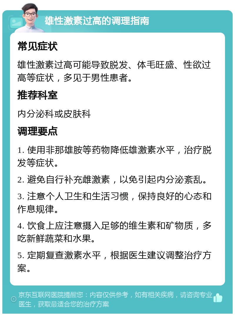 雄性激素过高的调理指南 常见症状 雄性激素过高可能导致脱发、体毛旺盛、性欲过高等症状，多见于男性患者。 推荐科室 内分泌科或皮肤科 调理要点 1. 使用非那雄胺等药物降低雄激素水平，治疗脱发等症状。 2. 避免自行补充雌激素，以免引起内分泌紊乱。 3. 注意个人卫生和生活习惯，保持良好的心态和作息规律。 4. 饮食上应注意摄入足够的维生素和矿物质，多吃新鲜蔬菜和水果。 5. 定期复查激素水平，根据医生建议调整治疗方案。