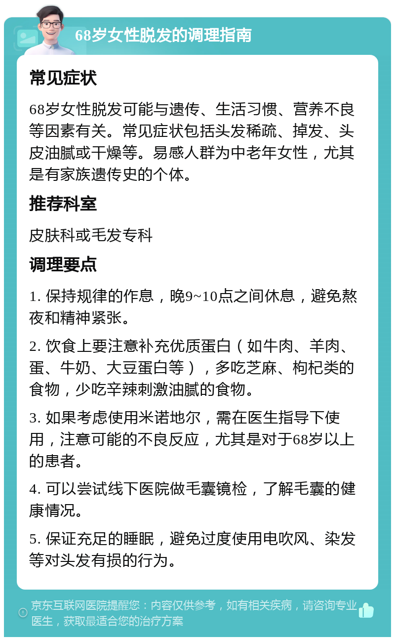 68岁女性脱发的调理指南 常见症状 68岁女性脱发可能与遗传、生活习惯、营养不良等因素有关。常见症状包括头发稀疏、掉发、头皮油腻或干燥等。易感人群为中老年女性，尤其是有家族遗传史的个体。 推荐科室 皮肤科或毛发专科 调理要点 1. 保持规律的作息，晚9~10点之间休息，避免熬夜和精神紧张。 2. 饮食上要注意补充优质蛋白（如牛肉、羊肉、蛋、牛奶、大豆蛋白等），多吃芝麻、枸杞类的食物，少吃辛辣刺激油腻的食物。 3. 如果考虑使用米诺地尔，需在医生指导下使用，注意可能的不良反应，尤其是对于68岁以上的患者。 4. 可以尝试线下医院做毛囊镜检，了解毛囊的健康情况。 5. 保证充足的睡眠，避免过度使用电吹风、染发等对头发有损的行为。