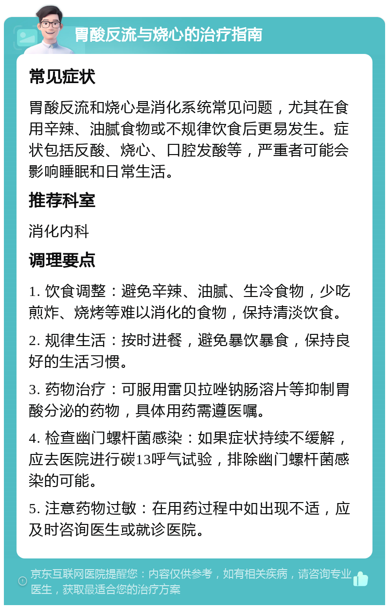 胃酸反流与烧心的治疗指南 常见症状 胃酸反流和烧心是消化系统常见问题，尤其在食用辛辣、油腻食物或不规律饮食后更易发生。症状包括反酸、烧心、口腔发酸等，严重者可能会影响睡眠和日常生活。 推荐科室 消化内科 调理要点 1. 饮食调整：避免辛辣、油腻、生冷食物，少吃煎炸、烧烤等难以消化的食物，保持清淡饮食。 2. 规律生活：按时进餐，避免暴饮暴食，保持良好的生活习惯。 3. 药物治疗：可服用雷贝拉唑钠肠溶片等抑制胃酸分泌的药物，具体用药需遵医嘱。 4. 检查幽门螺杆菌感染：如果症状持续不缓解，应去医院进行碳13呼气试验，排除幽门螺杆菌感染的可能。 5. 注意药物过敏：在用药过程中如出现不适，应及时咨询医生或就诊医院。