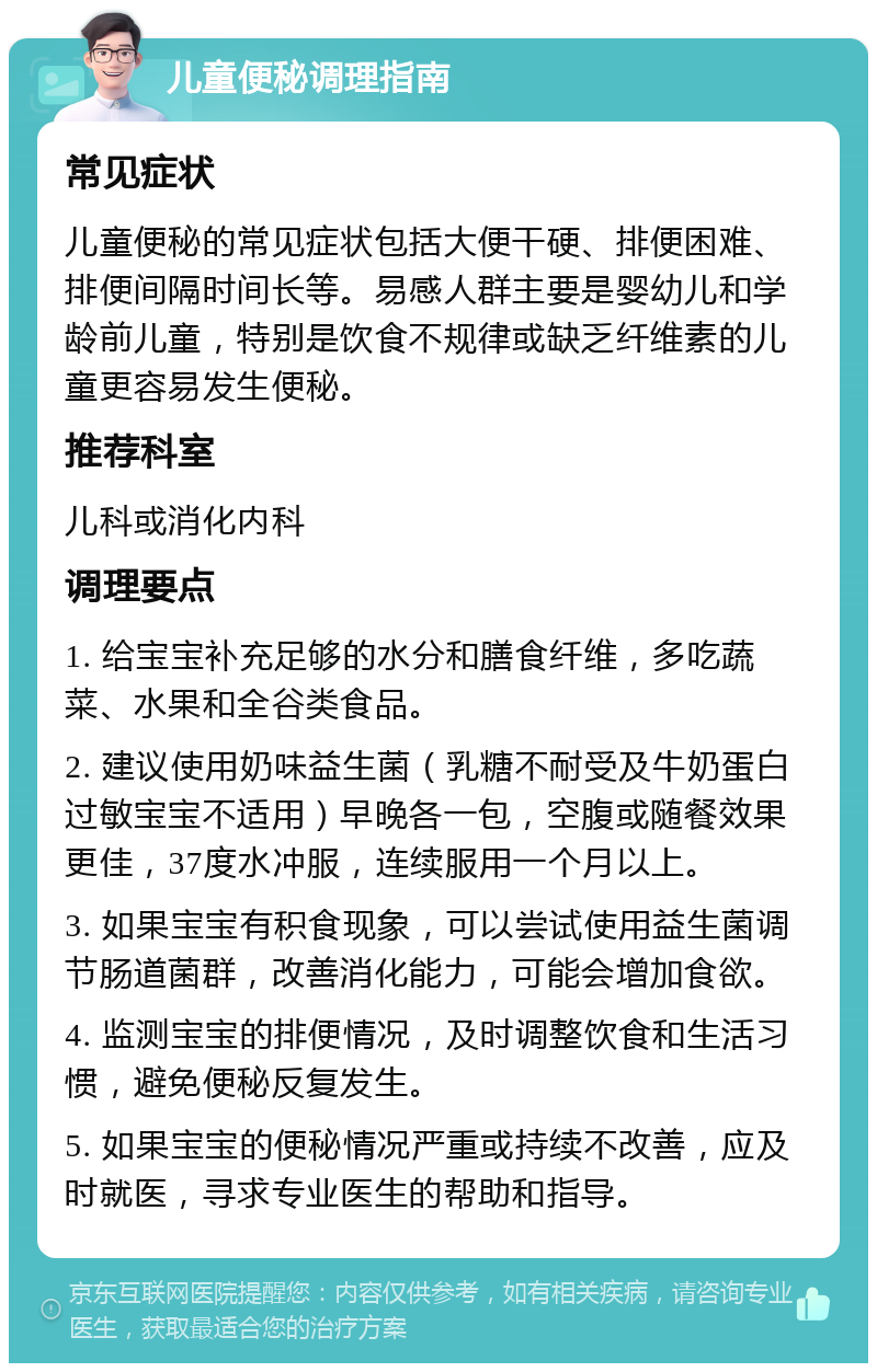 儿童便秘调理指南 常见症状 儿童便秘的常见症状包括大便干硬、排便困难、排便间隔时间长等。易感人群主要是婴幼儿和学龄前儿童，特别是饮食不规律或缺乏纤维素的儿童更容易发生便秘。 推荐科室 儿科或消化内科 调理要点 1. 给宝宝补充足够的水分和膳食纤维，多吃蔬菜、水果和全谷类食品。 2. 建议使用奶味益生菌（乳糖不耐受及牛奶蛋白过敏宝宝不适用）早晚各一包，空腹或随餐效果更佳，37度水冲服，连续服用一个月以上。 3. 如果宝宝有积食现象，可以尝试使用益生菌调节肠道菌群，改善消化能力，可能会增加食欲。 4. 监测宝宝的排便情况，及时调整饮食和生活习惯，避免便秘反复发生。 5. 如果宝宝的便秘情况严重或持续不改善，应及时就医，寻求专业医生的帮助和指导。