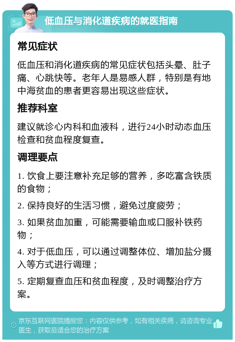 低血压与消化道疾病的就医指南 常见症状 低血压和消化道疾病的常见症状包括头晕、肚子痛、心跳快等。老年人是易感人群，特别是有地中海贫血的患者更容易出现这些症状。 推荐科室 建议就诊心内科和血液科，进行24小时动态血压检查和贫血程度复查。 调理要点 1. 饮食上要注意补充足够的营养，多吃富含铁质的食物； 2. 保持良好的生活习惯，避免过度疲劳； 3. 如果贫血加重，可能需要输血或口服补铁药物； 4. 对于低血压，可以通过调整体位、增加盐分摄入等方式进行调理； 5. 定期复查血压和贫血程度，及时调整治疗方案。