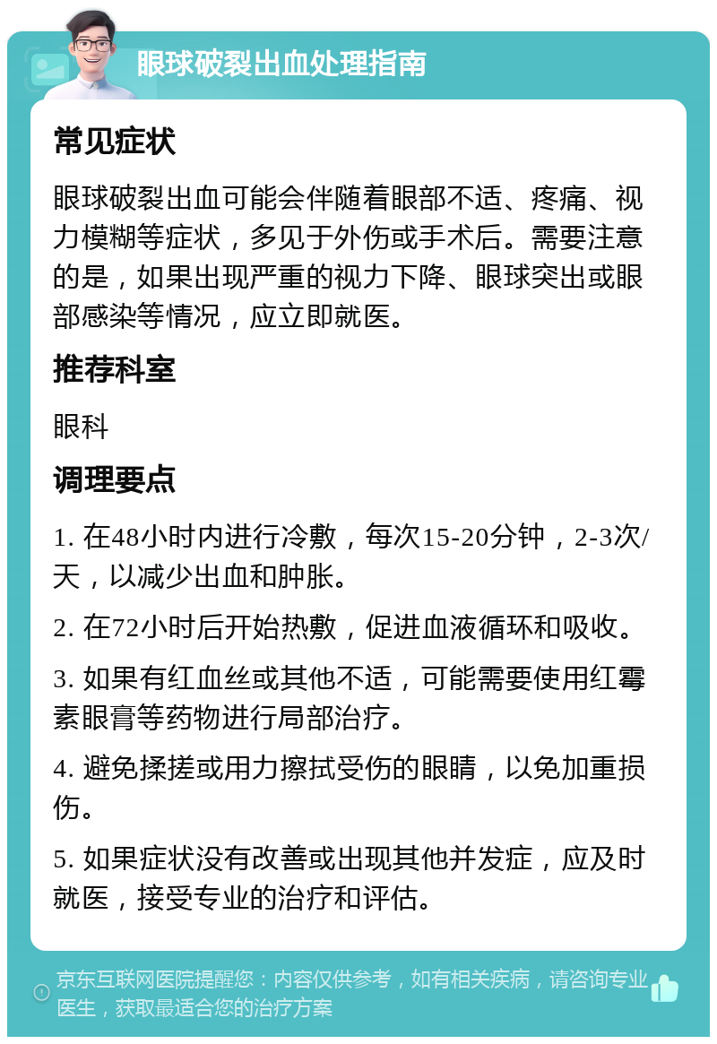 眼球破裂出血处理指南 常见症状 眼球破裂出血可能会伴随着眼部不适、疼痛、视力模糊等症状，多见于外伤或手术后。需要注意的是，如果出现严重的视力下降、眼球突出或眼部感染等情况，应立即就医。 推荐科室 眼科 调理要点 1. 在48小时内进行冷敷，每次15-20分钟，2-3次/天，以减少出血和肿胀。 2. 在72小时后开始热敷，促进血液循环和吸收。 3. 如果有红血丝或其他不适，可能需要使用红霉素眼膏等药物进行局部治疗。 4. 避免揉搓或用力擦拭受伤的眼睛，以免加重损伤。 5. 如果症状没有改善或出现其他并发症，应及时就医，接受专业的治疗和评估。