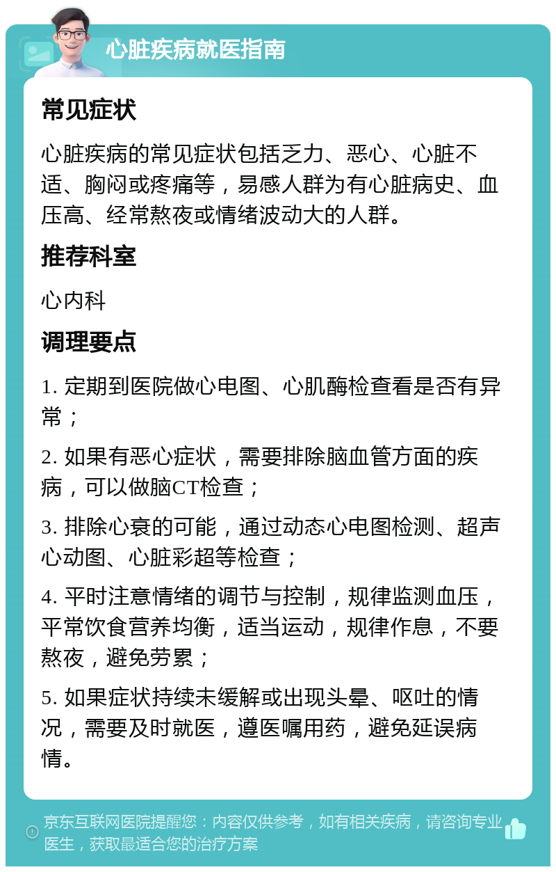 心脏疾病就医指南 常见症状 心脏疾病的常见症状包括乏力、恶心、心脏不适、胸闷或疼痛等，易感人群为有心脏病史、血压高、经常熬夜或情绪波动大的人群。 推荐科室 心内科 调理要点 1. 定期到医院做心电图、心肌酶检查看是否有异常； 2. 如果有恶心症状，需要排除脑血管方面的疾病，可以做脑CT检查； 3. 排除心衰的可能，通过动态心电图检测、超声心动图、心脏彩超等检查； 4. 平时注意情绪的调节与控制，规律监测血压，平常饮食营养均衡，适当运动，规律作息，不要熬夜，避免劳累； 5. 如果症状持续未缓解或出现头晕、呕吐的情况，需要及时就医，遵医嘱用药，避免延误病情。