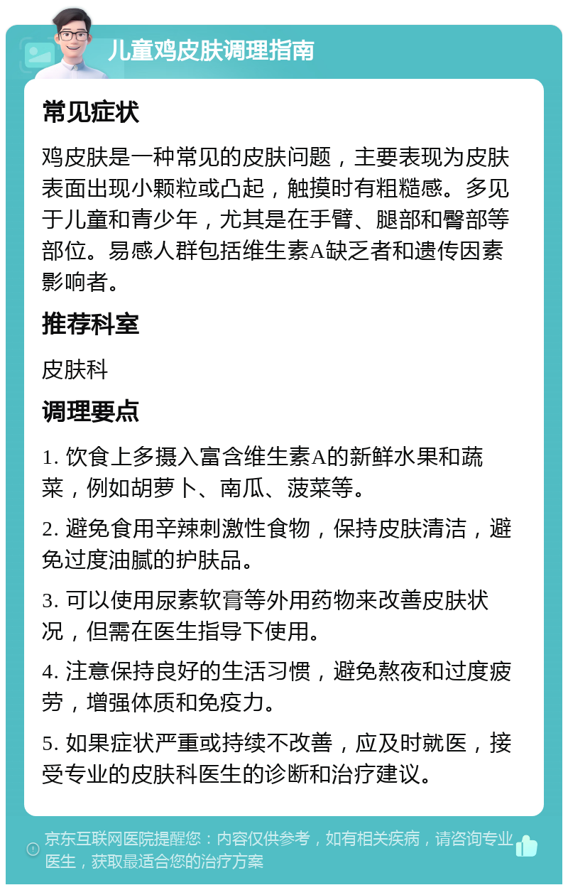 儿童鸡皮肤调理指南 常见症状 鸡皮肤是一种常见的皮肤问题，主要表现为皮肤表面出现小颗粒或凸起，触摸时有粗糙感。多见于儿童和青少年，尤其是在手臂、腿部和臀部等部位。易感人群包括维生素A缺乏者和遗传因素影响者。 推荐科室 皮肤科 调理要点 1. 饮食上多摄入富含维生素A的新鲜水果和蔬菜，例如胡萝卜、南瓜、菠菜等。 2. 避免食用辛辣刺激性食物，保持皮肤清洁，避免过度油腻的护肤品。 3. 可以使用尿素软膏等外用药物来改善皮肤状况，但需在医生指导下使用。 4. 注意保持良好的生活习惯，避免熬夜和过度疲劳，增强体质和免疫力。 5. 如果症状严重或持续不改善，应及时就医，接受专业的皮肤科医生的诊断和治疗建议。