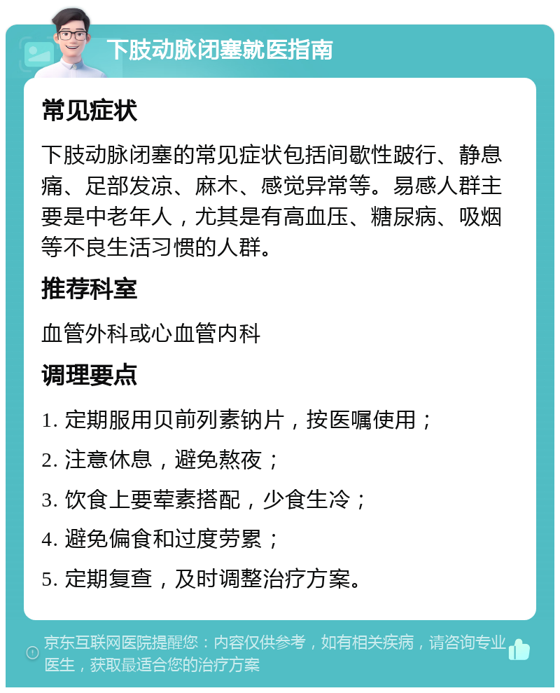 下肢动脉闭塞就医指南 常见症状 下肢动脉闭塞的常见症状包括间歇性跛行、静息痛、足部发凉、麻木、感觉异常等。易感人群主要是中老年人，尤其是有高血压、糖尿病、吸烟等不良生活习惯的人群。 推荐科室 血管外科或心血管内科 调理要点 1. 定期服用贝前列素钠片，按医嘱使用； 2. 注意休息，避免熬夜； 3. 饮食上要荤素搭配，少食生冷； 4. 避免偏食和过度劳累； 5. 定期复查，及时调整治疗方案。