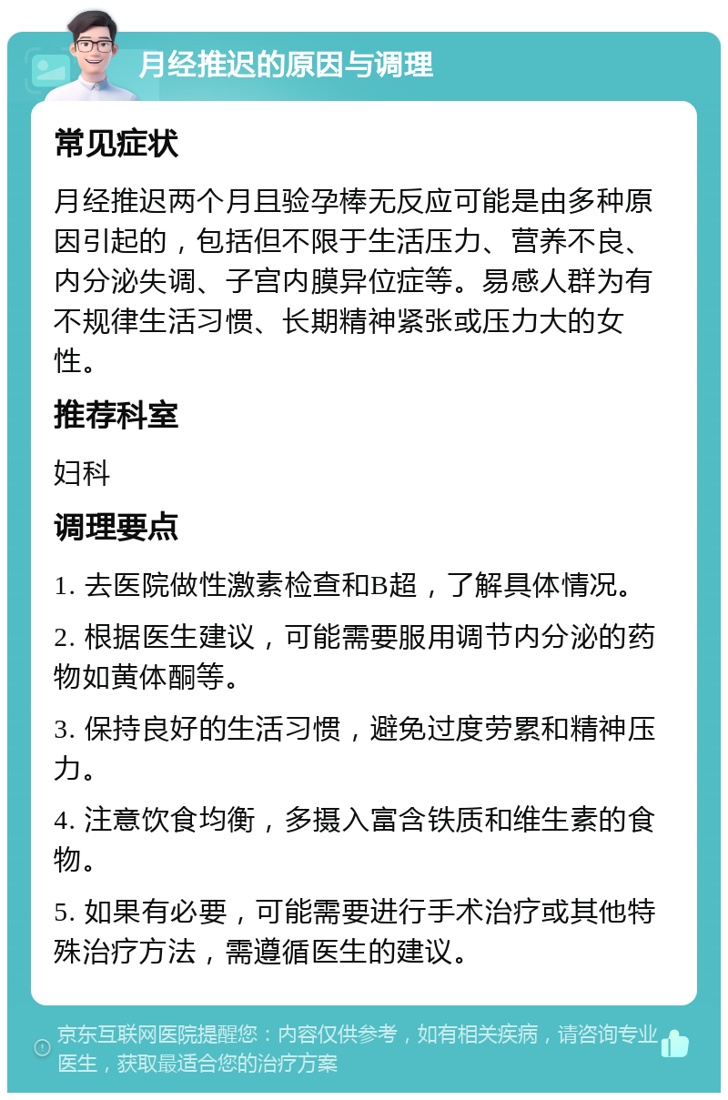 月经推迟的原因与调理 常见症状 月经推迟两个月且验孕棒无反应可能是由多种原因引起的，包括但不限于生活压力、营养不良、内分泌失调、子宫内膜异位症等。易感人群为有不规律生活习惯、长期精神紧张或压力大的女性。 推荐科室 妇科 调理要点 1. 去医院做性激素检查和B超，了解具体情况。 2. 根据医生建议，可能需要服用调节内分泌的药物如黄体酮等。 3. 保持良好的生活习惯，避免过度劳累和精神压力。 4. 注意饮食均衡，多摄入富含铁质和维生素的食物。 5. 如果有必要，可能需要进行手术治疗或其他特殊治疗方法，需遵循医生的建议。